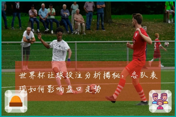 世界杯让球投注分析揭秘，各队表现如何影响盘口走势